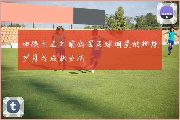 回顾十五年前我国足球明星的辉煌岁月与成就分析