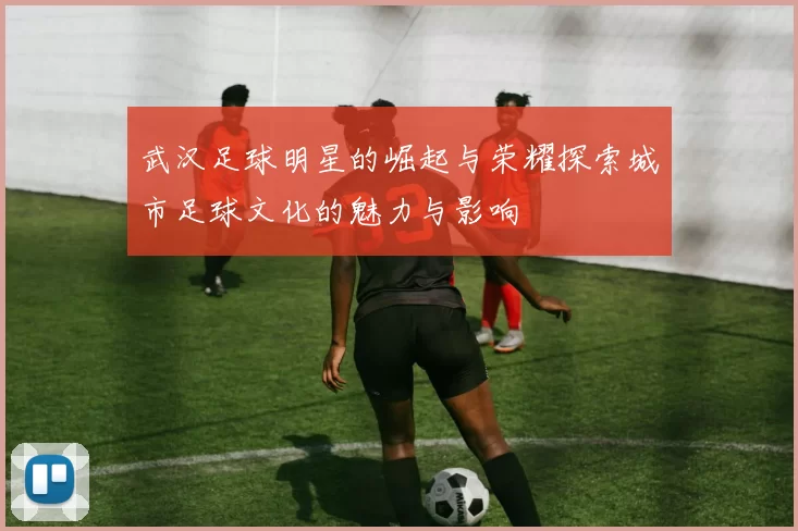 武汉足球明星的崛起与荣耀探索城市足球文化的魅力与影响