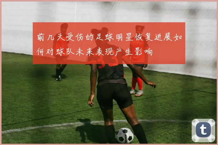 前几天受伤的足球明星恢复进展如何对球队未来表现产生影响