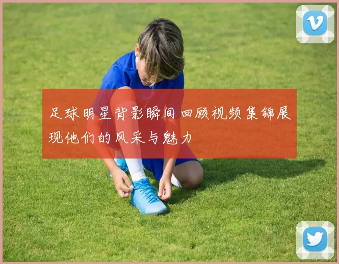 足球明星背影瞬间回顾视频集锦展现他们的风采与魅力