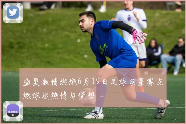 盛夏激情燃烧6月19日足球明星赛点燃球迷热情与梦想