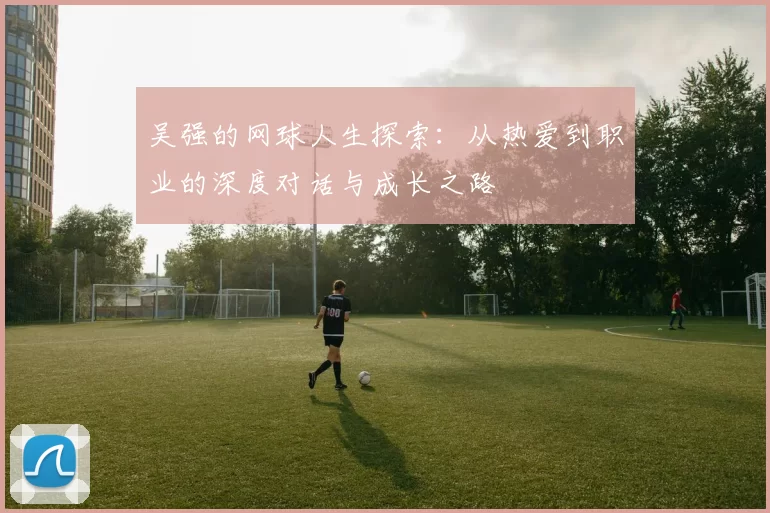 吴强的网球人生探索：从热爱到职业的深度对话与成长之路