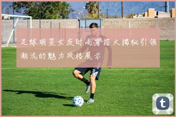 足球明星女友时尚穿搭大揭秘引领潮流的魅力风格展示
