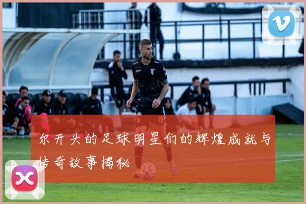 尔开头的足球明星们的辉煌成就与传奇故事揭秘