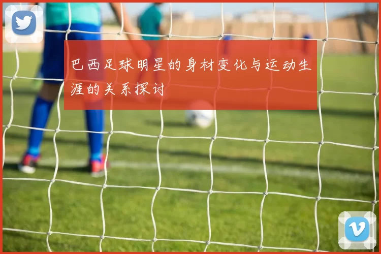 巴西足球明星的身材变化与运动生涯的关系探讨