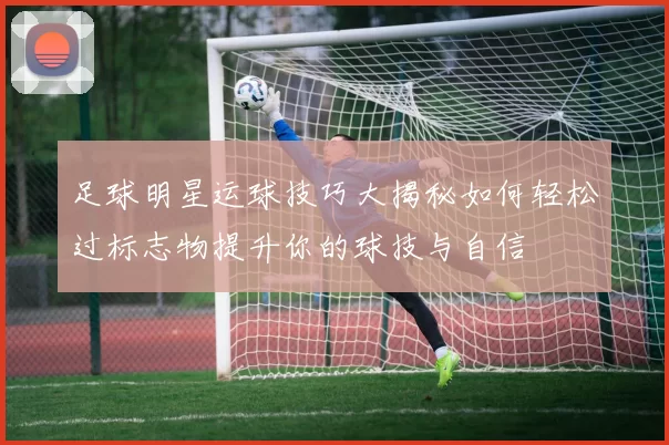 足球明星运球技巧大揭秘如何轻松过标志物提升你的球技与自信
