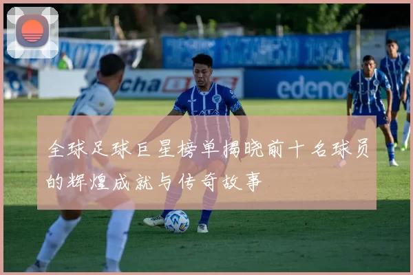 全球足球巨星榜单揭晓前十名球员的辉煌成就与传奇故事