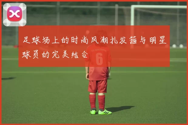 足球场上的时尚风潮扎发箍与明星球员的完美结合