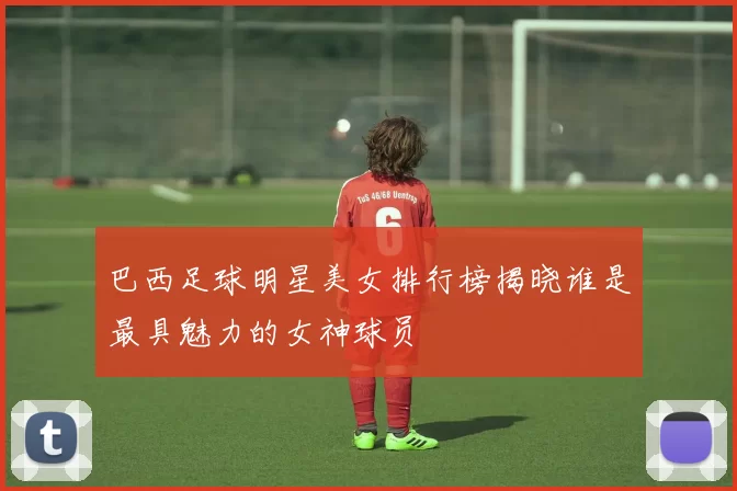 巴西足球明星美女排行榜揭晓谁是最具魅力的女神球员