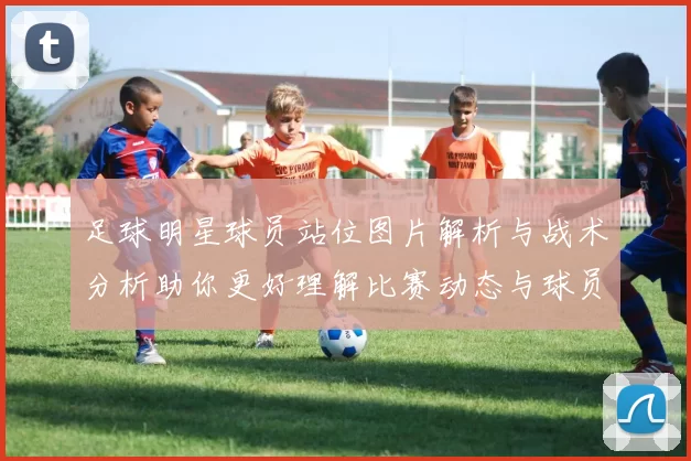 足球明星球员站位图片解析与战术分析助你更好理解比赛动态与球员角色