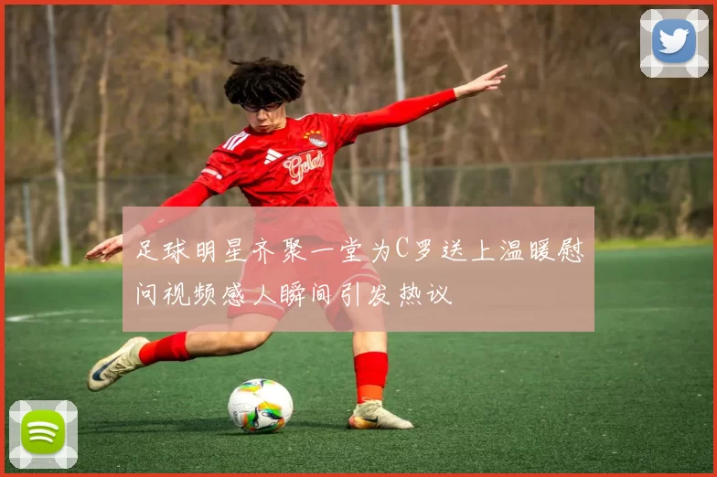 足球明星齐聚一堂为C罗送上温暖慰问视频感人瞬间引发热议