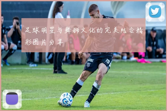 足球明星与舞狮文化的完美结合精彩图片分享