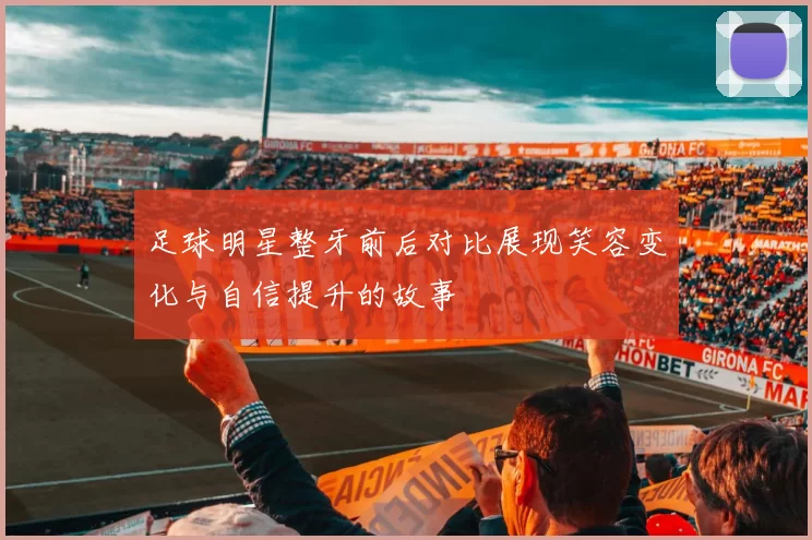 足球明星整牙前后对比展现笑容变化与自信提升的故事