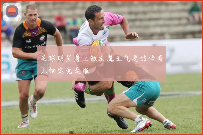 足球明星身上散发魔王气息的传奇人物究竟是谁