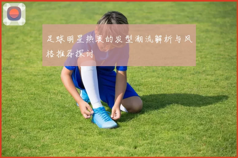 足球明星热衷的发型潮流解析与风格推荐探讨