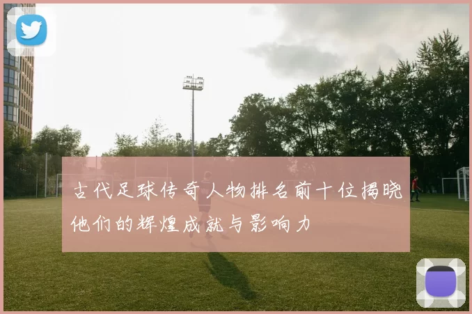 古代足球传奇人物排名前十位揭晓他们的辉煌成就与影响力