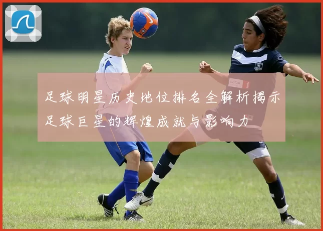 足球明星历史地位排名全解析揭示足球巨星的辉煌成就与影响力