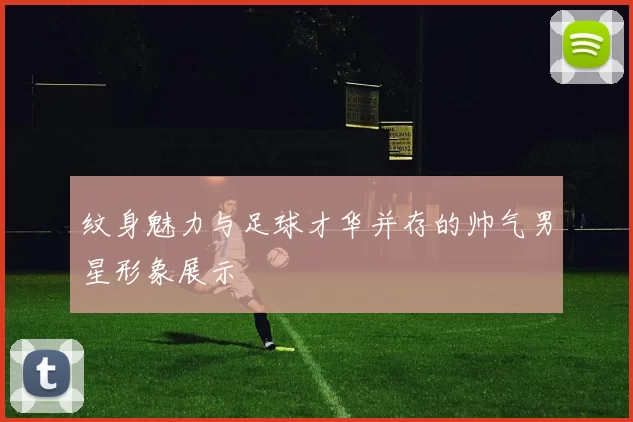 纹身魅力与足球才华并存的帅气男星形象展示
