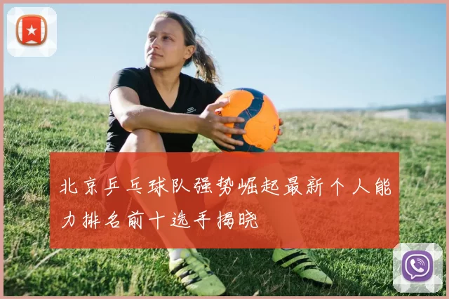 北京乒乓球队强势崛起最新个人能力排名前十选手揭晓
