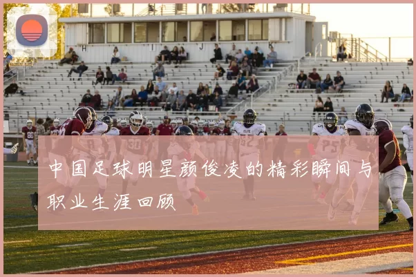 中国足球明星颜俊凌的精彩瞬间与职业生涯回顾