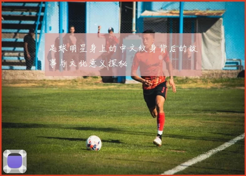 足球明星身上的中文纹身背后的故事与文化意义探秘