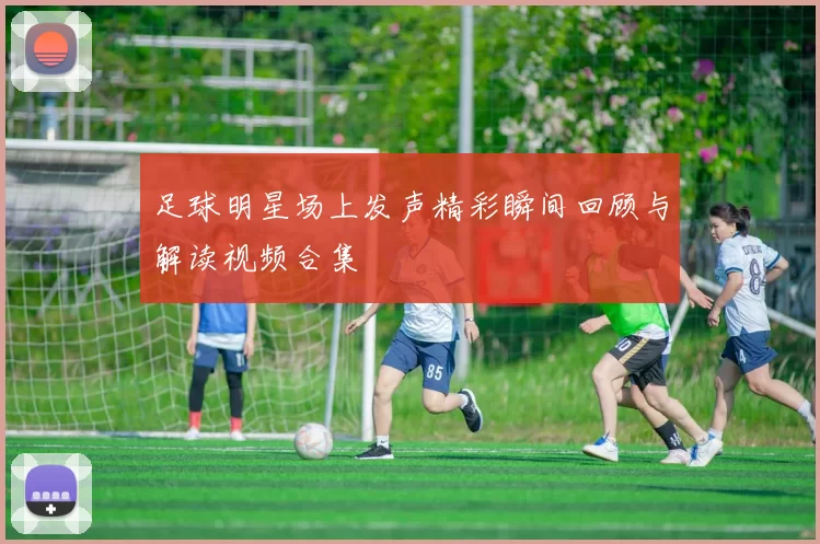 足球明星场上发声精彩瞬间回顾与解读视频合集