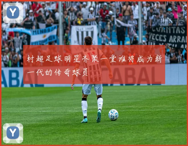 村超足球明星齐聚一堂谁将成为新一代的传奇球员