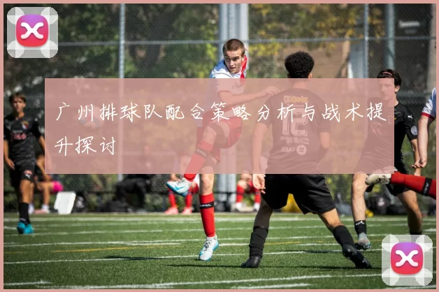 广州排球队配合策略分析与战术提升探讨