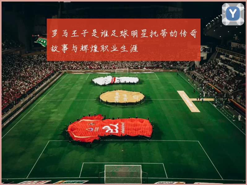 罗马王子是谁足球明星托蒂的传奇故事与辉煌职业生涯