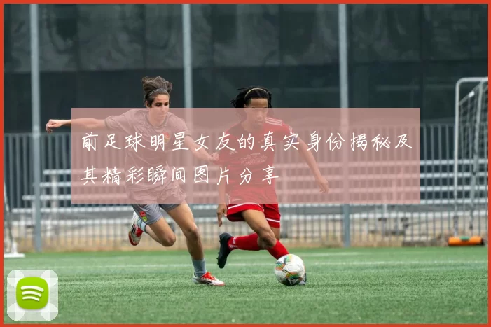 前足球明星女友的真实身份揭秘及其精彩瞬间图片分享