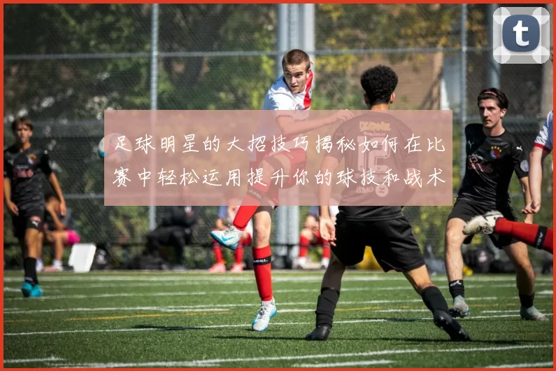 足球明星的大招技巧揭秘如何在比赛中轻松运用提升你的球技和战术水平