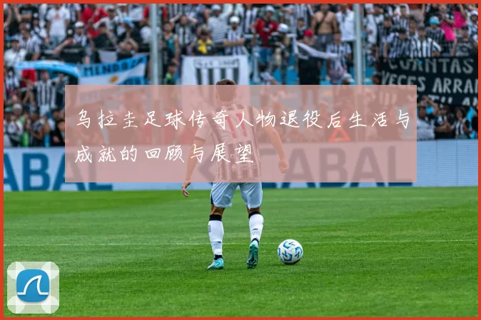 乌拉圭足球传奇人物退役后生活与成就的回顾与展望