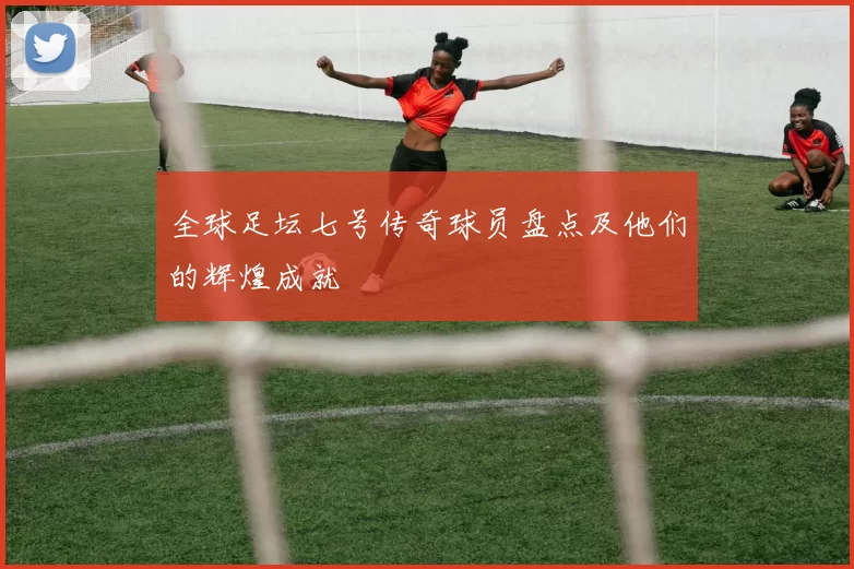 全球足坛七号传奇球员盘点及他们的辉煌成就