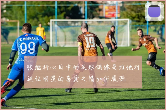 张继科心目中的足球偶像是谁他对这位明星的喜爱之情如何展现