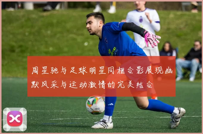 周星驰与足球明星同框合影展现幽默风采与运动激情的完美结合