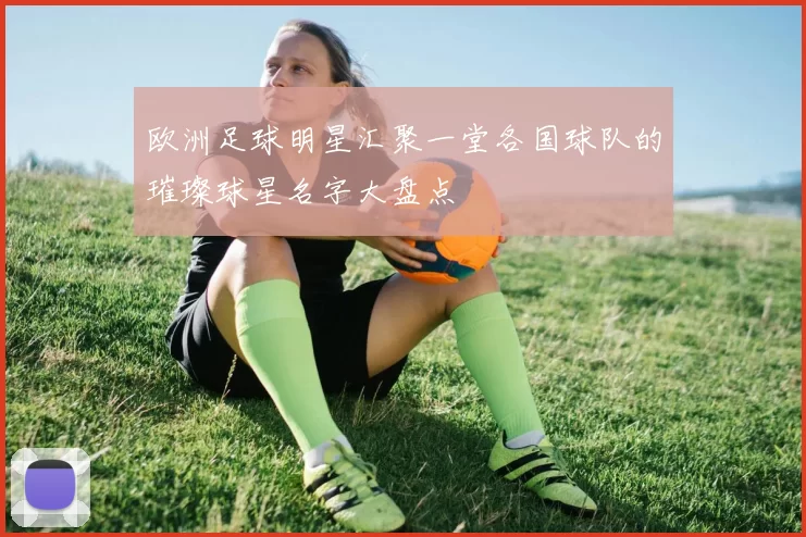 欧洲足球明星汇聚一堂各国球队的璀璨球星名字大盘点