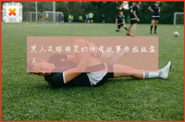 黑人足球明星的传奇故事与成就盘点