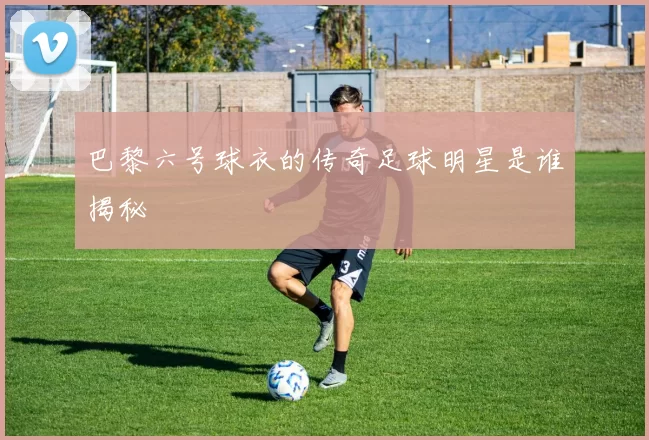 巴黎六号球衣的传奇足球明星是谁揭秘