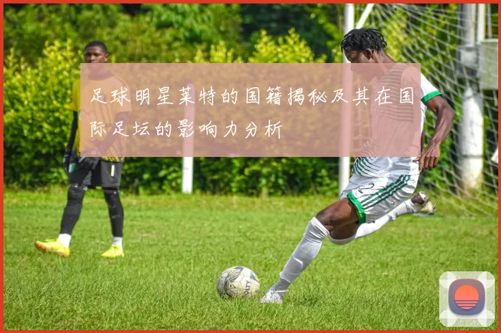 足球明星莱特的国籍揭秘及其在国际足坛的影响力分析