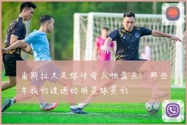 南斯拉夫足球传奇人物盘点：那些年我们追逐的明星球员们