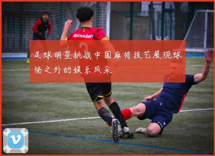 足球明星挑战中国麻将技艺展现球场之外的娱乐风采