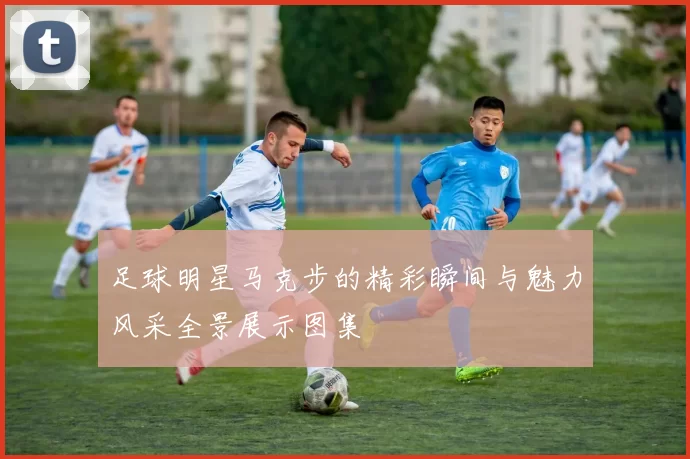 足球明星马克步的精彩瞬间与魅力风采全景展示图集