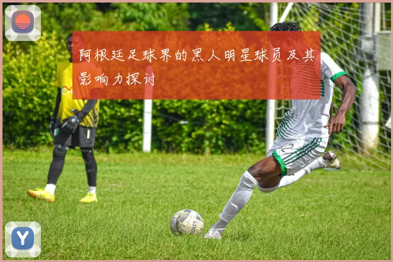 阿根廷足球界的黑人明星球员及其影响力探讨