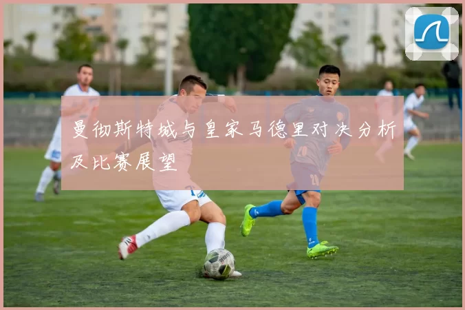 曼彻斯特城与皇家马德里对决分析及比赛展望