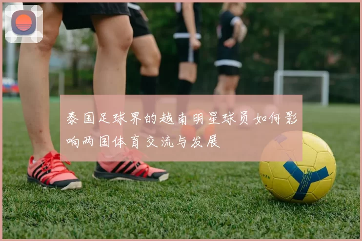 泰国足球界的越南明星球员如何影响两国体育交流与发展