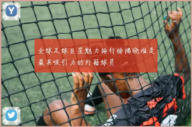 全球足球巨星魅力排行榜揭晓谁是最具吸引力的外籍球员