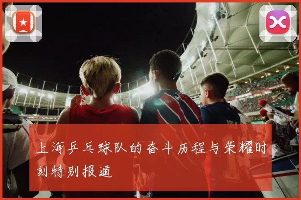 上海乒乓球队的奋斗历程与荣耀时刻特别报道