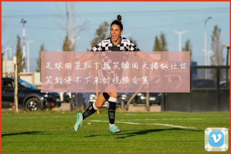 足球明星私下搞笑瞬间大揭秘让你笑到停不下来的视频合集
