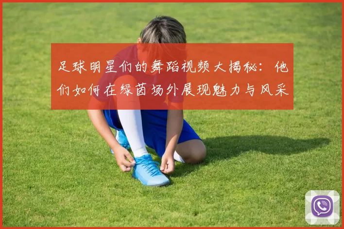 足球明星们的舞蹈视频大揭秘：他们如何在绿茵场外展现魅力与风采