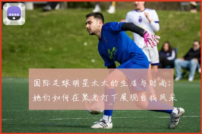 国际足球明星太太的生活与时尚：她们如何在聚光灯下展现自我风采